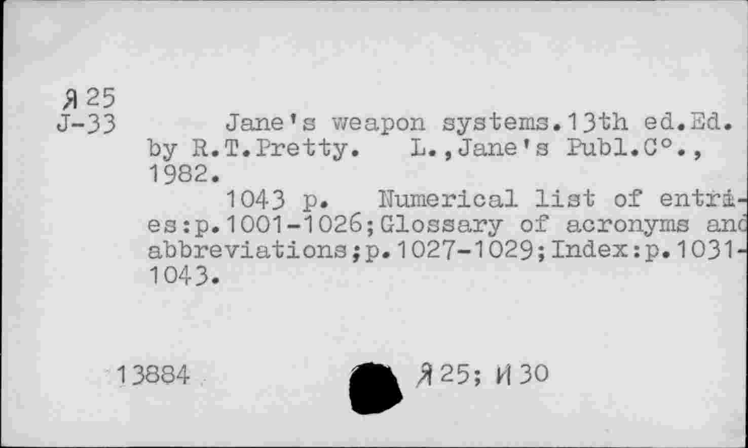 ﻿B25
J-33 Jane’s weapon systems.13th ed.Ed. by R.I.Pretty. L.,Jane’s Publ.C0., 1982.
1043 p* Numerical list of entri es:p.1001-1026;Glossary of acronyms an abbreviations;p.1027-1029;Index:p.1031 1043.
13884
>1 25; M30